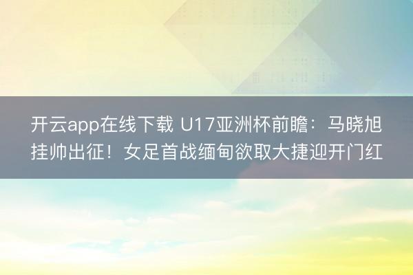 开云app在线下载 U17亚洲杯前瞻：马晓旭挂帅出征！女足首