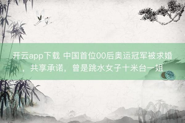 开云app下载 中国首位00后奥运冠军被求婚，共享承诺，曾是跳水女子十米台一姐