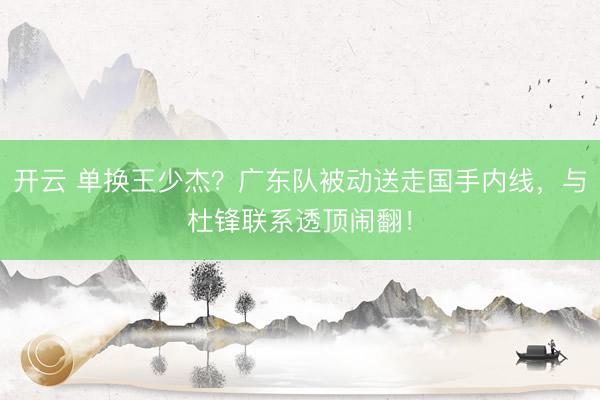 开云 单换王少杰？广东队被动送走国手内线，与杜锋联系透顶闹翻