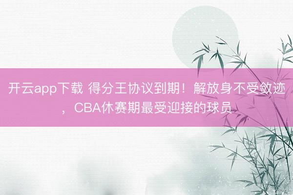开云app下载 得分王协议到期！解放身不受敛迹，CBA休赛期