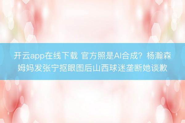 开云app在线下载 官方照是AI合成？杨瀚森姆妈发张宁抠眼图后山西球迷垄断她谈歉