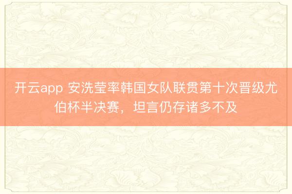 开云app 安洗莹率韩国女队联贯第十次晋级尤伯杯半决赛，坦言仍存诸多不及