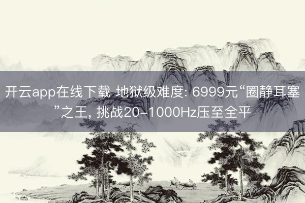 开云app在线下载 地狱级难度: 6999元“圈静耳塞”之王, 挑战20-1000Hz压至全平